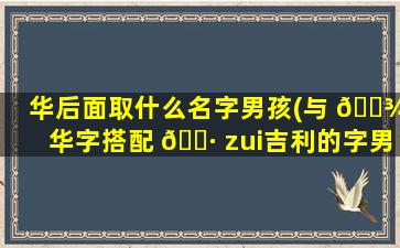 华后面取什么名字男孩(与 🌾 华字搭配 🕷 zui
吉利的字男孩)